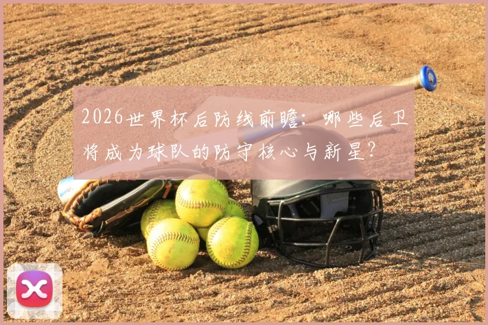2026世界杯后防线前瞻：哪些后卫将成为球队的防守核心与新星？