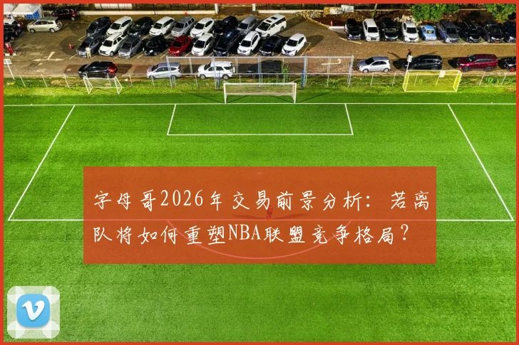 字母哥2026年交易前景分析：若离队将如何重塑NBA联盟竞争格局？