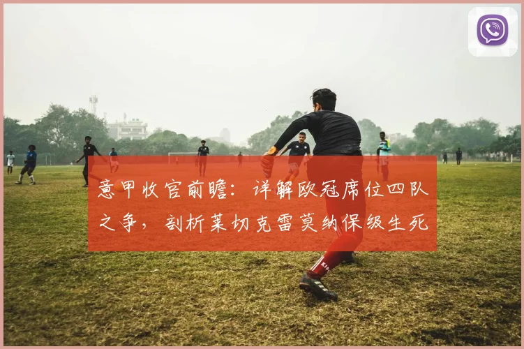 意甲收官前瞻：详解欧冠席位四队之争，剖析莱切克雷莫纳保级生死战