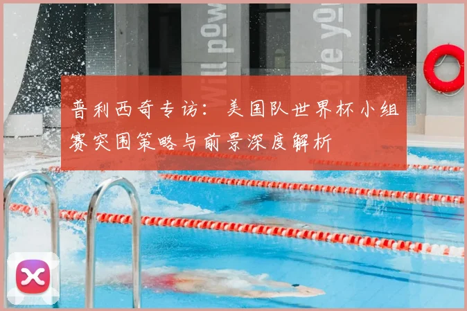 普利西奇专访：美国队世界杯小组赛突围策略与前景深度解析