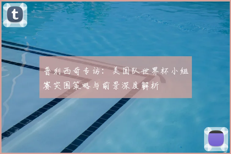 普利西奇专访：美国队世界杯小组赛突围策略与前景深度解析