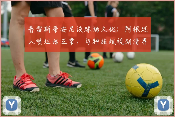 普雷斯蒂安尼谈球场文化：阿根廷人喷垃话正常，与种族歧视划清界限