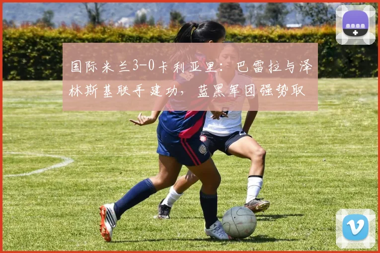 国际米兰3-0卡利亚里：巴雷拉与泽林斯基联手建功，蓝黑军团强势取胜