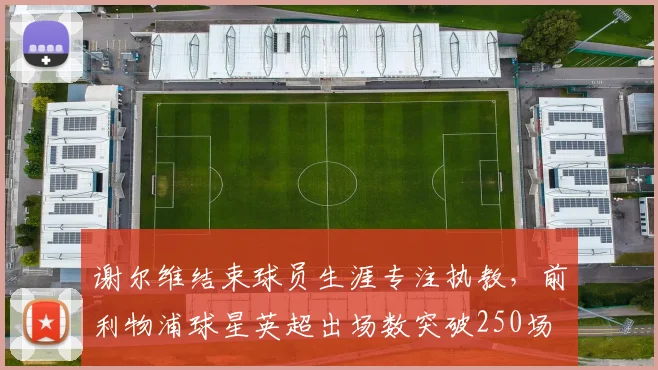 谢尔维结束球员生涯专注执教，前利物浦球星英超出场数突破250场