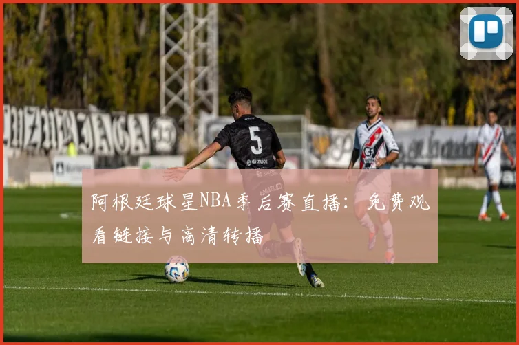 阿根廷球星NBA季后赛直播：免费观看链接与高清转播