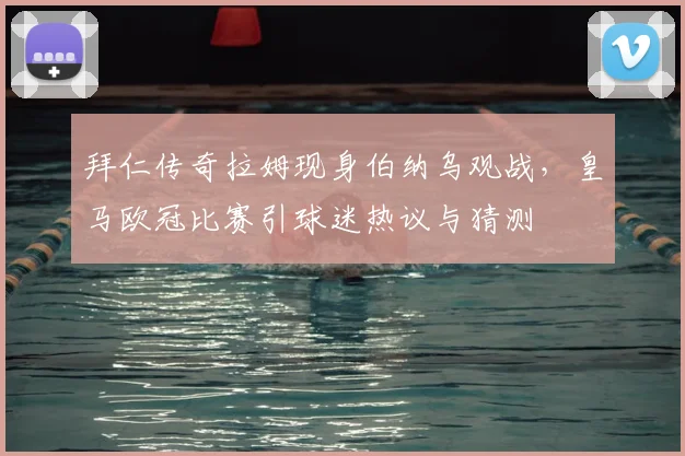 拜仁传奇拉姆现身伯纳乌观战，皇马欧冠比赛引球迷热议与猜测