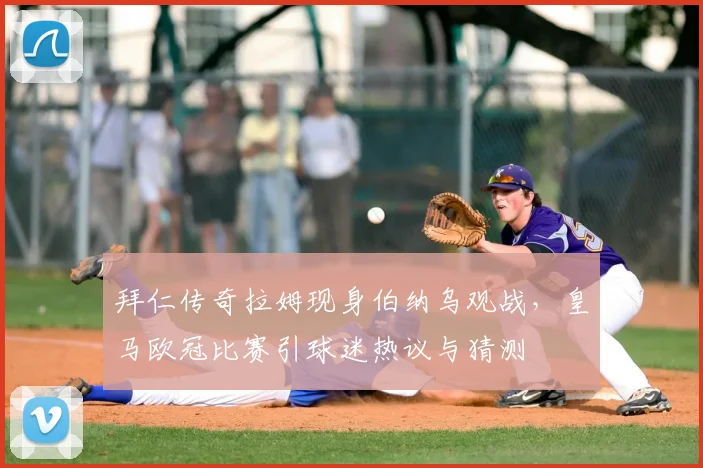 拜仁传奇拉姆现身伯纳乌观战，皇马欧冠比赛引球迷热议与猜测
