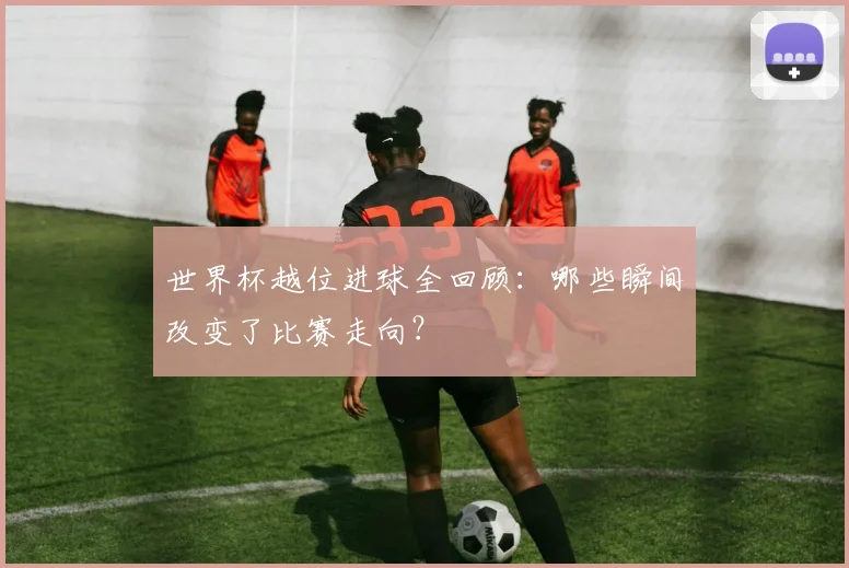 世界杯越位进球全回顾：哪些瞬间改变了比赛走向？