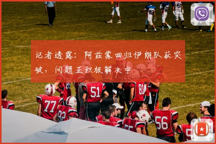 记者透露：阿兹蒙回归伊朗队获突破，问题正积极解决中
