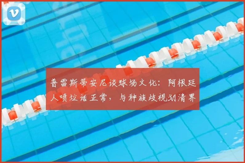 普雷斯蒂安尼谈球场文化：阿根廷人喷垃话正常，与种族歧视划清界限
