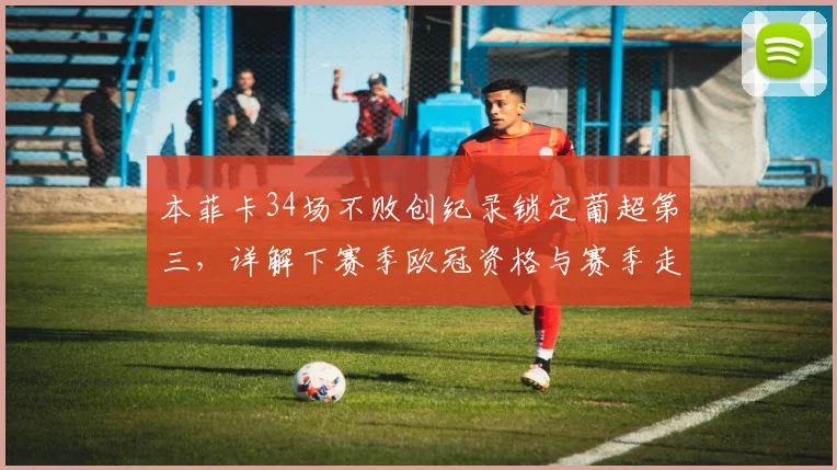 本菲卡34场不败创纪录锁定葡超第三，详解下赛季欧冠资格与赛季走势